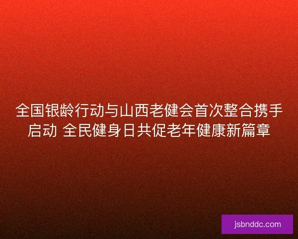 全国银龄行动与山西老健会首次整合携手启动 全民健身日共促老年健康新篇章