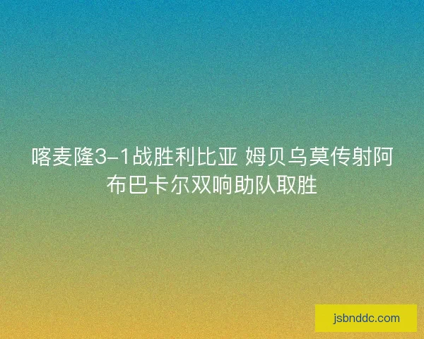 喀麦隆3-1战胜利比亚 姆贝乌莫传射阿布巴卡尔双响助队取胜