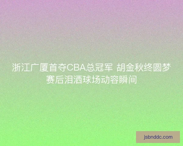 浙江广厦首夺CBA总冠军 胡金秋终圆梦赛后泪洒球场动容瞬间