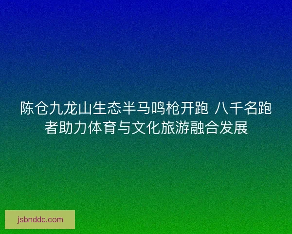 陈仓九龙山生态半马鸣枪开跑 八千名跑者助力体育与文化旅游融合发展