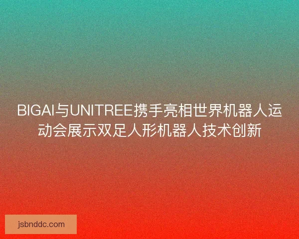BIGAI与UNITREE携手亮相世界机器人运动会展示双足人形机器人技术创新