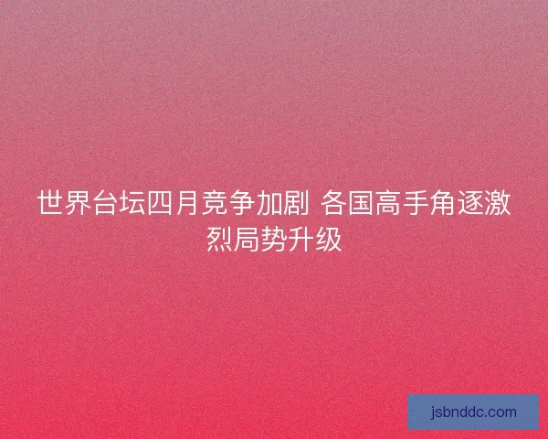 世界台坛四月竞争加剧 各国高手角逐激烈局势升级