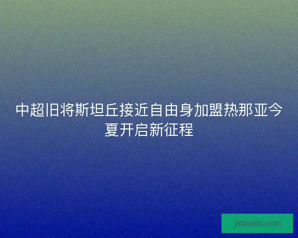 中超旧将斯坦丘接近自由身加盟热那亚今夏开启新征程