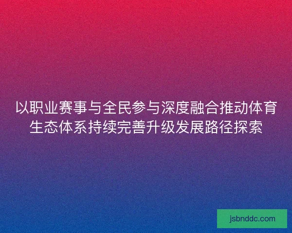 以职业赛事与全民参与深度融合推动体育生态体系持续完善升级发展路径探索