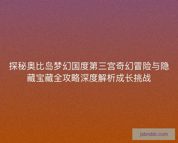 探秘奥比岛梦幻国度第三宫奇幻冒险与隐藏宝藏全攻略深度解析成长挑战