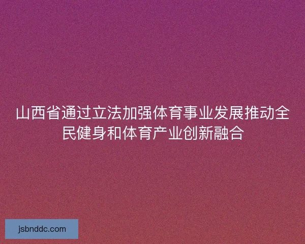 山西省通过立法加强体育事业发展推动全民健身和体育产业创新融合