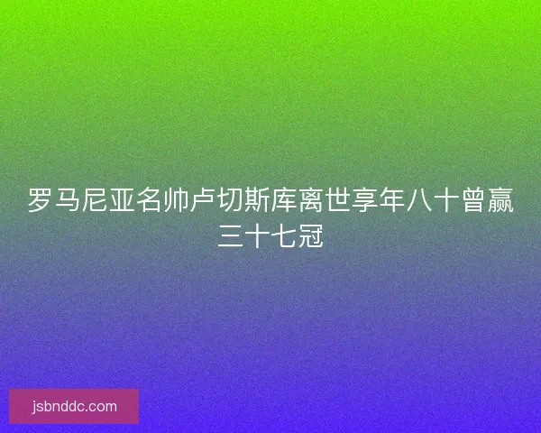 罗马尼亚名帅卢切斯库离世享年八十曾赢三十七冠