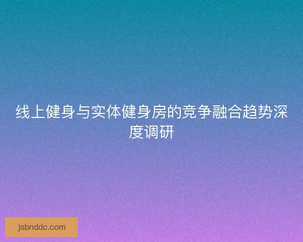 线上健身与实体健身房的竞争融合趋势深度调研