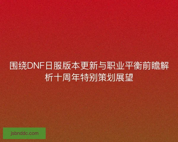 围绕DNF日服版本更新与职业平衡前瞻解析十周年特别策划展望