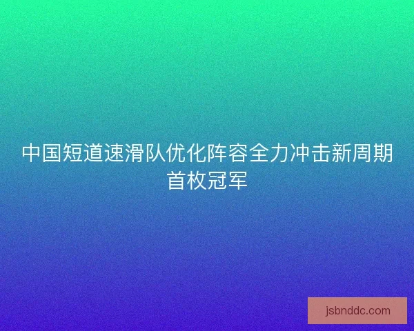 中国短道速滑队优化阵容全力冲击新周期首枚冠军